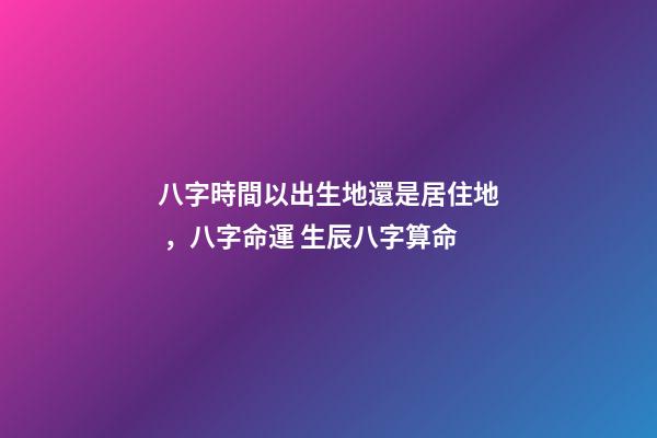 八字時間以出生地還是居住地，八字命運 生辰八字算命